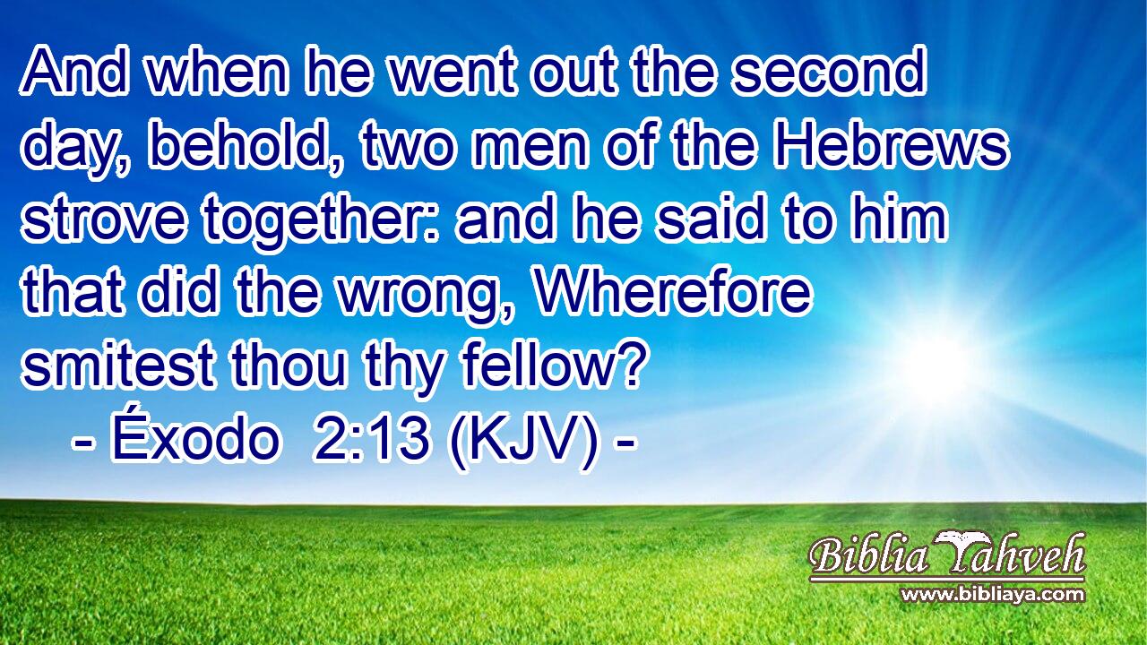 And when he went out the second day, behold, two men of the Hebrews strove together: and he said to him that did the wrong, Wherefore smitest thou thy fellow?
