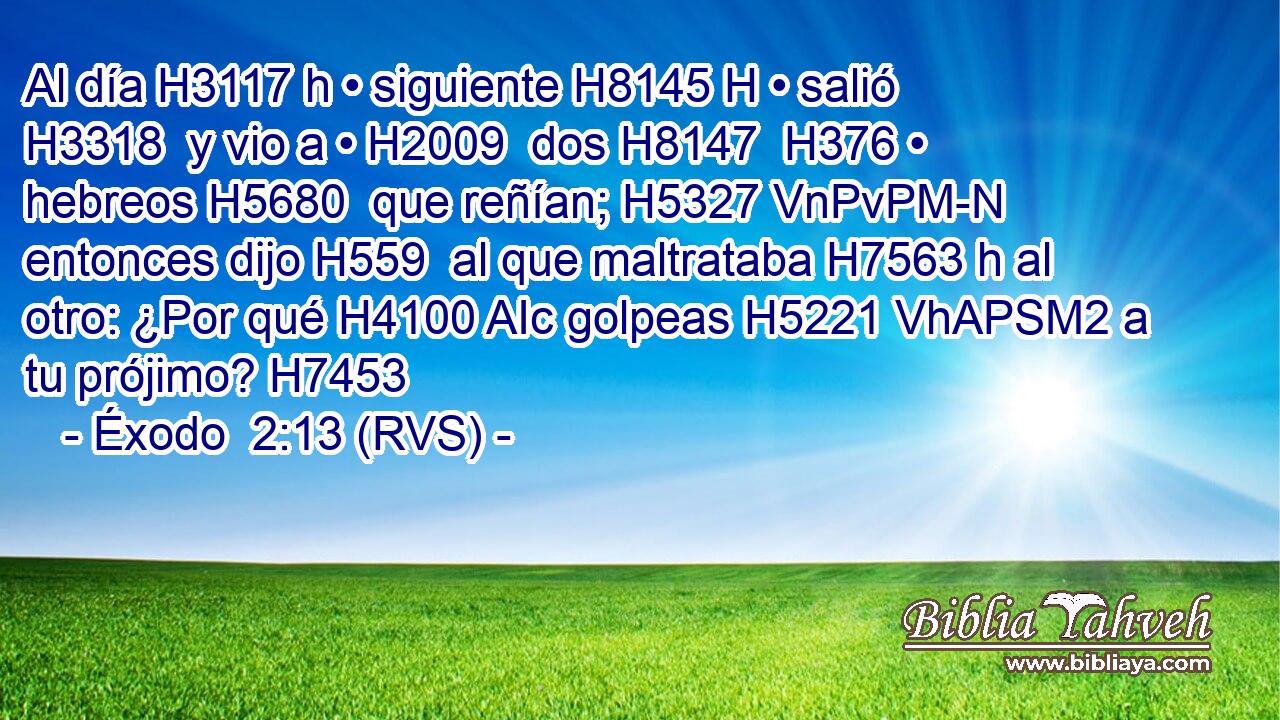 Al día H3117 h • siguiente H8145 H • salió H3318  y vio a • H2009  dos H8147  H376 • hebreos H5680  que reñían; H5327 VnPvPM-N entonces dijo H559  al que maltrataba H7563 h al otro: ¿Por qué H4100 AIc golpeas H5221 VhAPSM2 a tu prójimo? H7453  