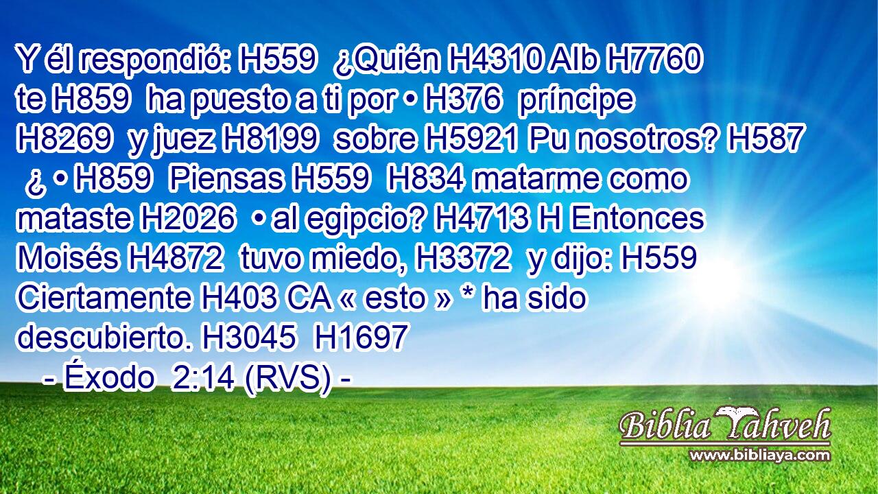 Y él respondió: H559  ¿Quién H4310 AIb H7760 te H859  ha puesto a ti por • H376  príncipe H8269  y juez H8199  sobre H5921 Pu nosotros? H587  ¿ • H859  Piensas H559  H834 matarme como mataste H2026  • al egipcio? H4713 H Entonces Moisés H4872  tuvo miedo, H3372  y dijo: H559  Ciertamente H403 CA « esto » * ha sido descubierto. H3045  H1697 