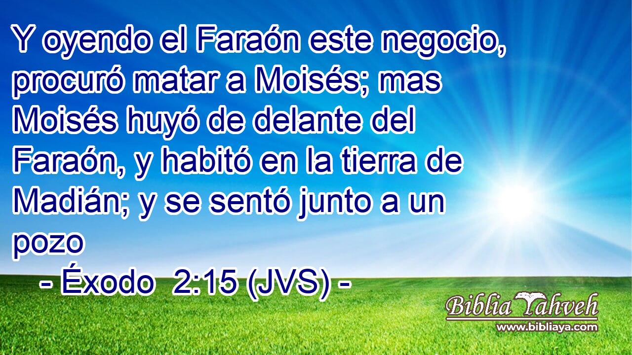 Y oyendo el Faraón este negocio, procuró matar a Moisés; mas Moisés huyó de delante del Faraón, y habitó en la tierra de Madián; y se sentó junto a un pozo
