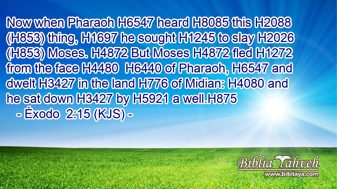 Now when Pharaoh H6547 heard H8085 this H2088 (H853) thing, H1697 he sought H1245 to slay H2026 (H853) Moses. H4872 But Moses H4872 fled H1272 from the face H4480  H6440 of Pharaoh, H6547 and dwelt H3427 in the land H776 of Midian: H4080 and he sat down H3427 by H5921 a well.H875