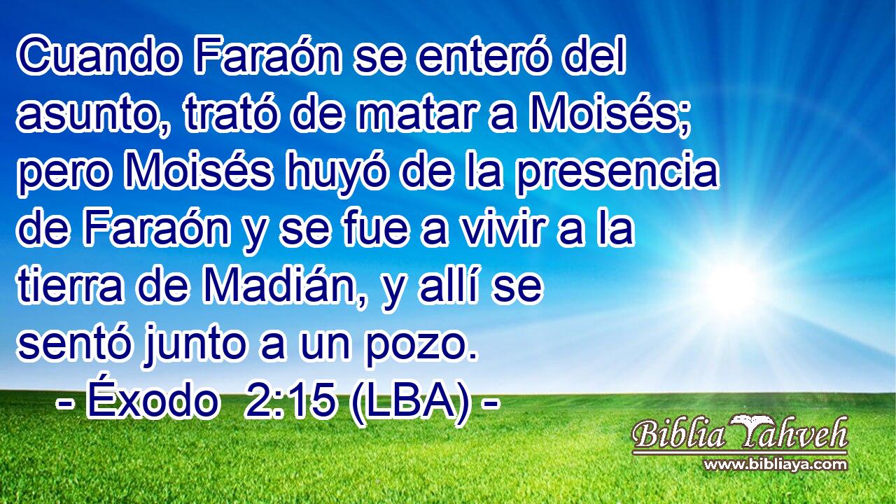 Cuando Faraón se enteró del asunto, trató de matar a Moisés; pero Moisés huyó de la presencia de Faraón y se fue a vivir a la tierra de Madián, y allí se sentó junto a un pozo.