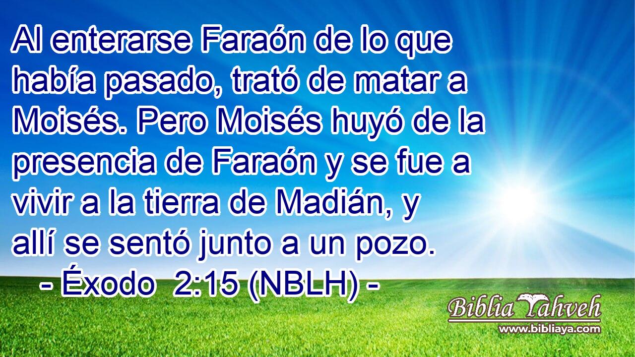  Al enterarse Faraón de lo que había pasado, trató de matar a Moisés. Pero Moisés huyó de la presencia de Faraón y se fue a vivir a la tierra de Madián, y allí se sentó junto a un pozo. 