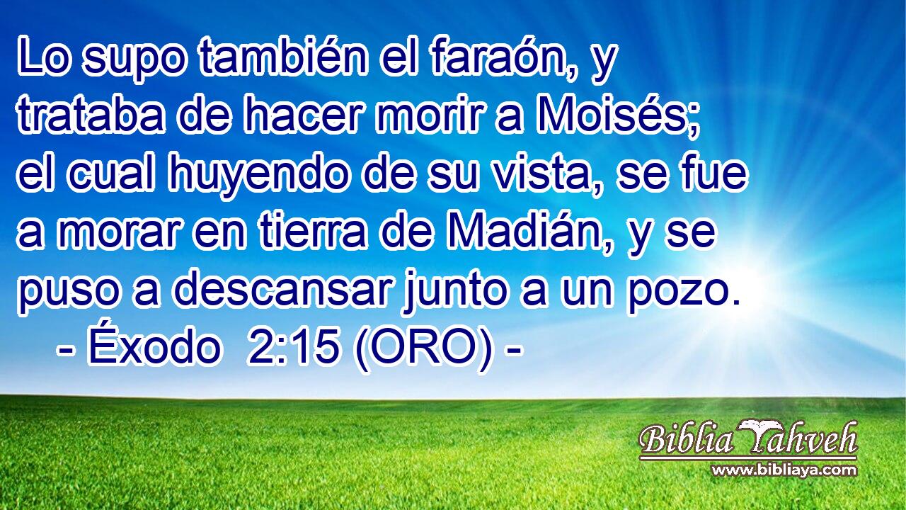  Lo supo también el faraón, y trataba de hacer morir a Moisés; el cual huyendo de su vista, se fue a morar en tierra de Madián, y se puso a descansar junto a un pozo. 