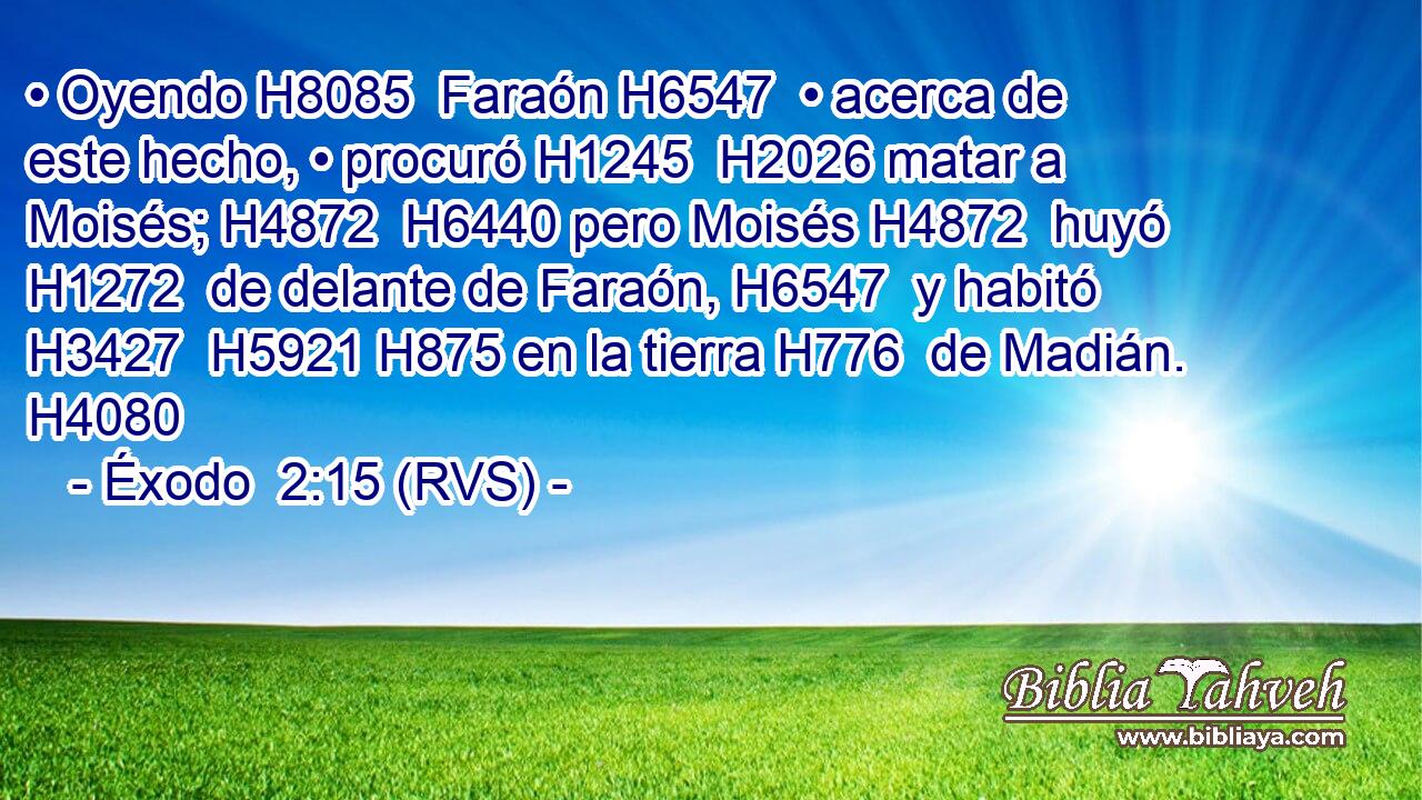 • Oyendo H8085  Faraón H6547  • acerca de este hecho, • procuró H1245  H2026 matar a Moisés; H4872  H6440 pero Moisés H4872  huyó H1272  de delante de Faraón, H6547  y habitó H3427  H5921 H875 en la tierra H776  de Madián. H4080  