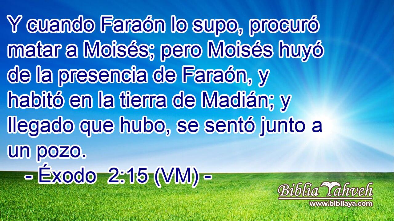  Y cuando Faraón lo supo, procuró matar a Moisés; pero Moisés huyó de la presencia de Faraón, y habitó en la tierra de Madián; y llegado que hubo, se sentó junto a un pozo. 