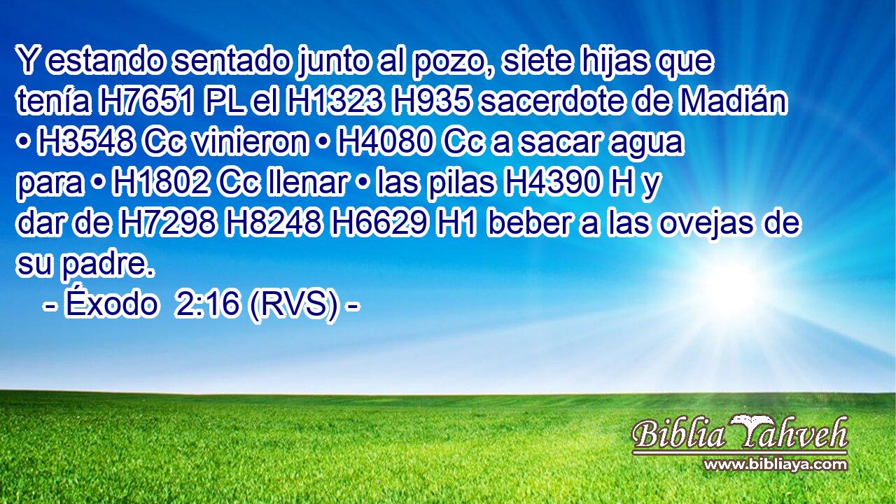 Y estando sentado junto al pozo, siete hijas que tenía H7651 PL el H1323 H935 sacerdote de Madián • H3548 Cc vinieron • H4080 Cc a sacar agua para • H1802 Cc llenar • las pilas H4390 H y dar de H7298 H8248 H6629 H1 beber a las ovejas de su padre. 