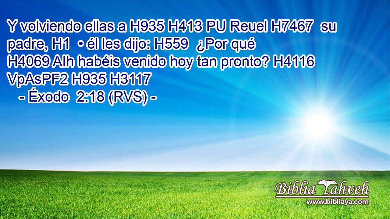 Y volviendo ellas a H935 H413 PU Reuel H7467  su padre, H1  • él les dijo: H559  ¿Por qué H4069 AIh habéis venido hoy tan pronto? H4116 VpAsPF2 H935 H3117 