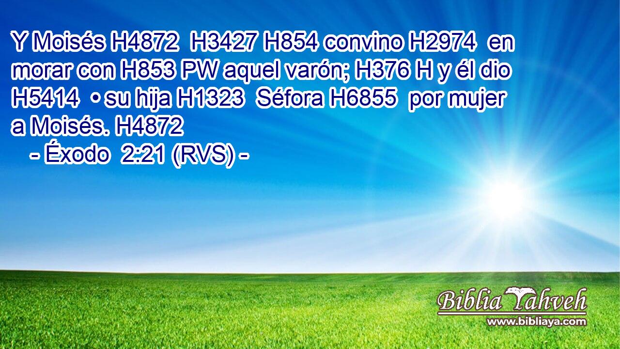 Y Moisés H4872  H3427 H854 convino H2974  en morar con H853 PW aquel varón; H376 H y él dio H5414  • su hija H1323  Séfora H6855  por mujer a Moisés. H4872  