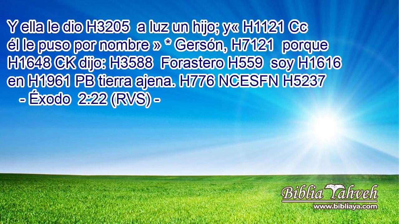 Y ella le dio H3205  a luz un hijo; y« H1121 Cc él le puso por nombre » * Gersón, H7121  porque H1648 CK dijo: H3588  Forastero H559  soy H1616  en H1961 PB tierra ajena. H776 NCESFN H5237 