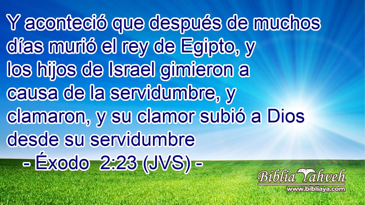 Y aconteció que después de muchos días murió el rey de Egipto, y los hijos de Israel gimieron a causa de la servidumbre, y clamaron, y su clamor subió a Dios desde su servidumbre