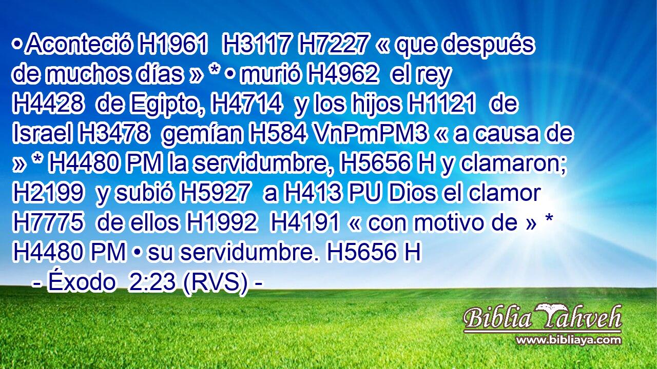 • Aconteció H1961  H3117 H7227 « que después de muchos días » * • murió H4962  el rey H4428  de Egipto, H4714  y los hijos H1121  de Israel H3478  gemían H584 VnPmPM3 « a causa de » * H4480 PM la servidumbre, H5656 H y clamaron; H2199  y subió H5927  a H413 PU Dios el clamor H7775  de ellos H1992  H4191 « con motivo de » * H4480 PM • su servidumbre. H5656 H 