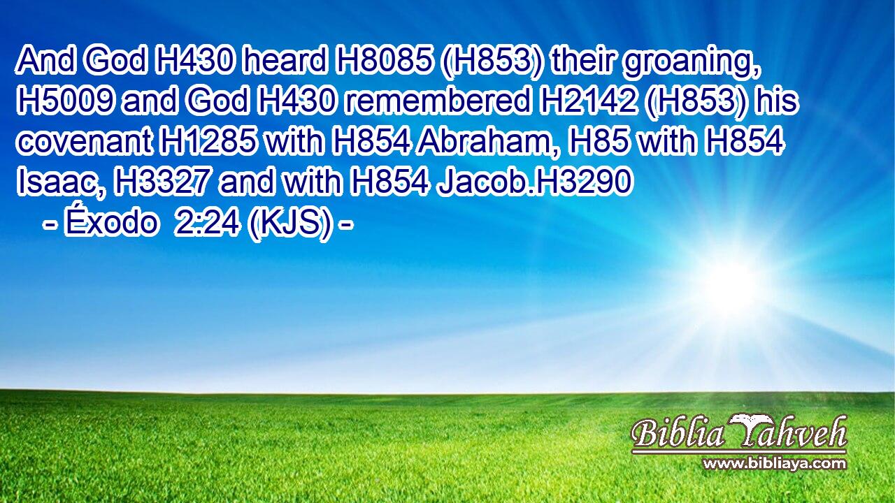 And God H430 heard H8085 (H853) their groaning, H5009 and God H430 remembered H2142 (H853) his covenant H1285 with H854 Abraham, H85 with H854 Isaac, H3327 and with H854 Jacob.H3290