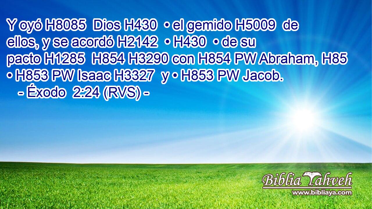 Y oyó H8085  Dios H430  • el gemido H5009  de ellos, y se acordó H2142  • H430  • de su pacto H1285  H854 H3290 con H854 PW Abraham, H85  • H853 PW Isaac H3327  y • H853 PW Jacob. 