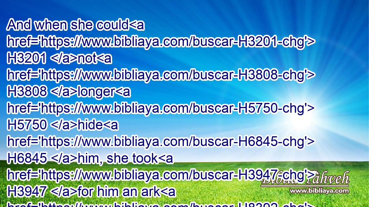 And when she could H3201 not H3808 longer H5750 hide H6845 him, she took H3947 for him an ark H8392 of bulrushes, H1573 and daubed H2560 it with slime H2564 and with pitch, H2203 and put H7760 (H853) the child H3206 therein; and she laid H7760 it in the flags H5488 by H5921 the river's H2975 brink.H8193