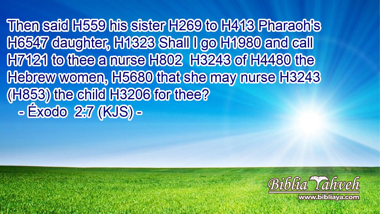 Then said H559 his sister H269 to H413 Pharaoh's H6547 daughter, H1323 Shall I go H1980 and call H7121 to thee a nurse H802  H3243 of H4480 the Hebrew women, H5680 that she may nurse H3243 (H853) the child H3206 for thee?