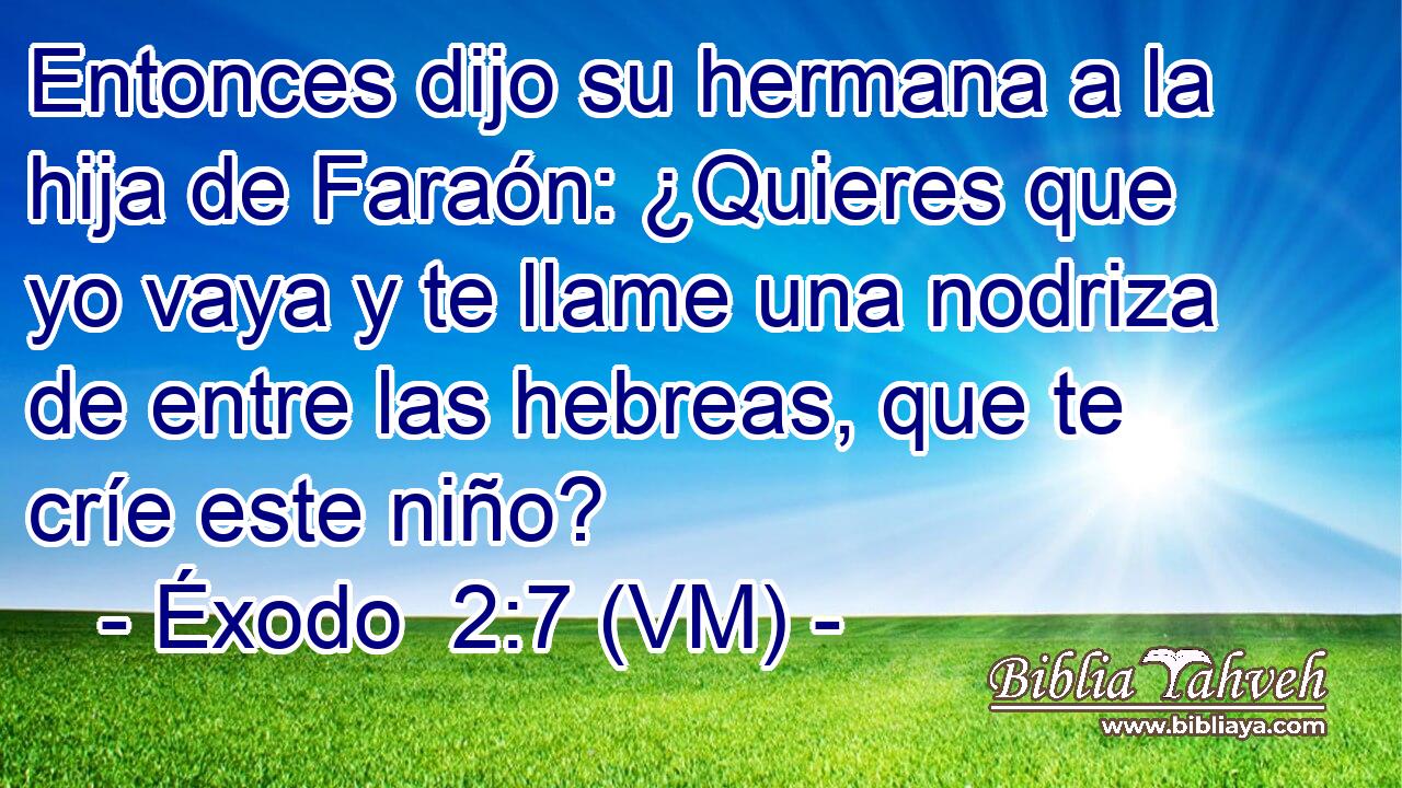  Entonces dijo su hermana a la hija de Faraón: ¿Quieres que yo vaya y te llame una nodriza de entre las hebreas, que te críe este niño? 