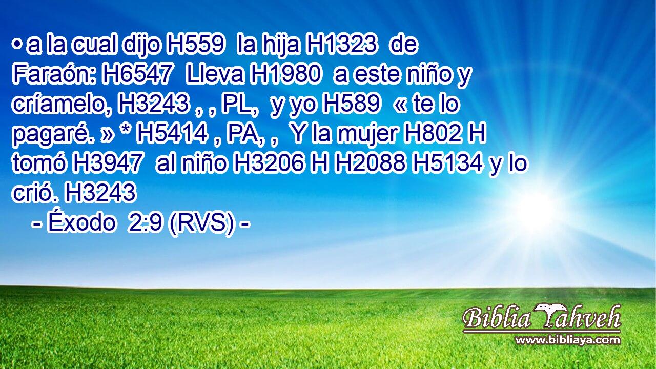 • a la cual dijo H559  la hija H1323  de Faraón: H6547  Lleva H1980  a este niño y críamelo, H3243 , , PL,  y yo H589  « te lo pagaré. » * H5414 , PA, ,  Y la mujer H802 H tomó H3947  al niño H3206 H H2088 H5134 y lo crió. H3243  