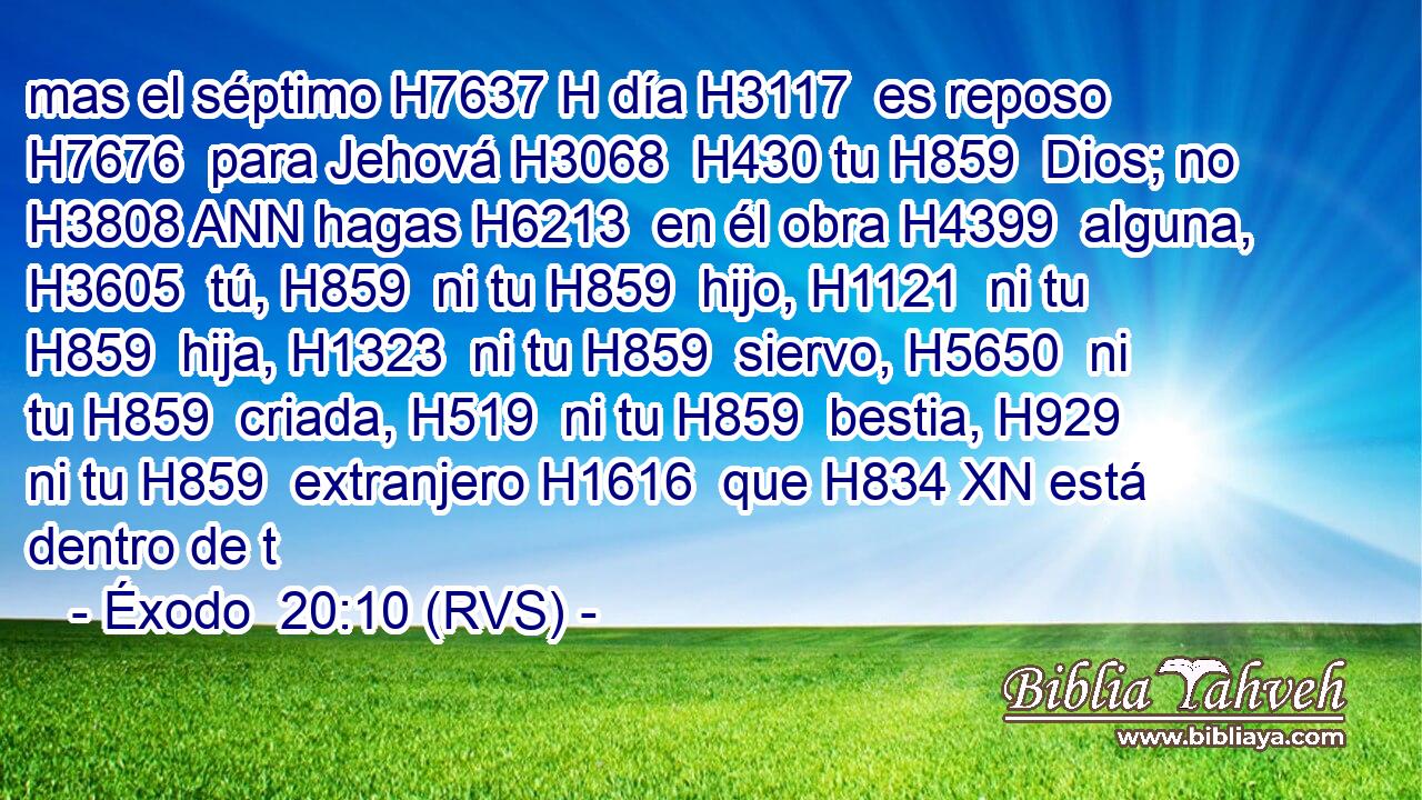 mas el séptimo H7637 H día H3117  es reposo H7676  para Jehová H3068  H430 tu H859  Dios; no H3808 ANN hagas H6213  en él obra H4399  alguna, H3605  tú, H859  ni tu H859  hijo, H1121  ni tu H859  hija, H1323  ni tu H859  siervo, H5650  ni tu H859  criada, H519  ni tu H859  bestia, H929  ni tu H859  extranjero H1616  que H834 XN está dentro de t