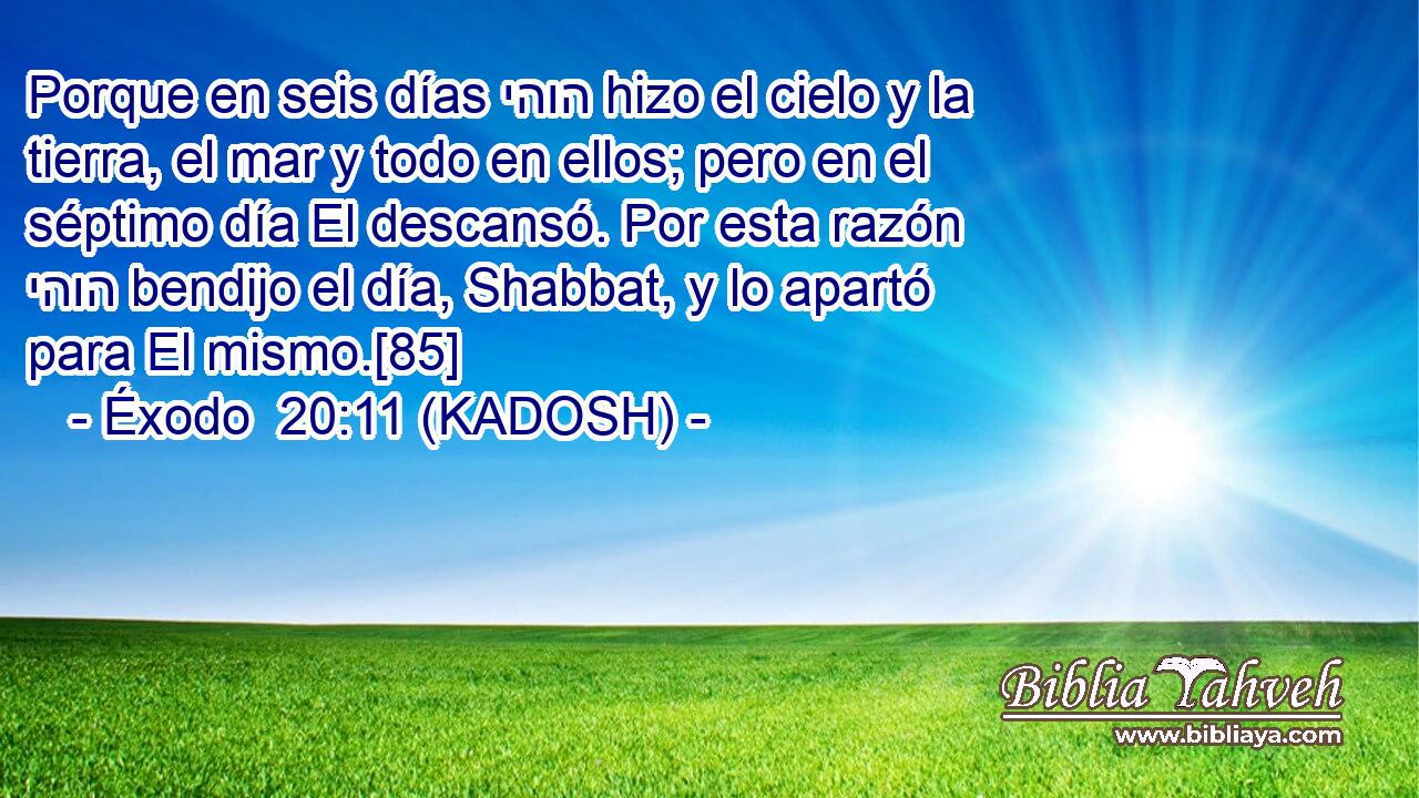 Porque en seis días יהוה hizo el cielo y la tierra, el mar y todo en ellos; pero en el séptimo día El descansó. Por esta razón יהוה bendijo el día, Shabbat, y lo apartó para El mismo.[85] 