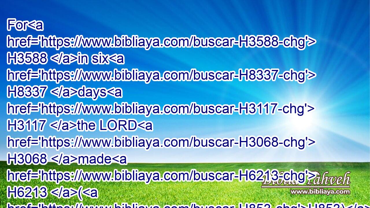 For H3588 in six H8337 days H3117 the LORD H3068 made H6213 (H853) heaven H8064 and earth, H776 (H853) the sea, H3220 and all H3605 that H834 in them is, and rested H5117 the seventh H7637 day: H3117 wherefore H5921  H3651 the LORD H3068 blessed H1288 the(H853) sabbath H7676 day, H3117 and hallowed H6942 it.