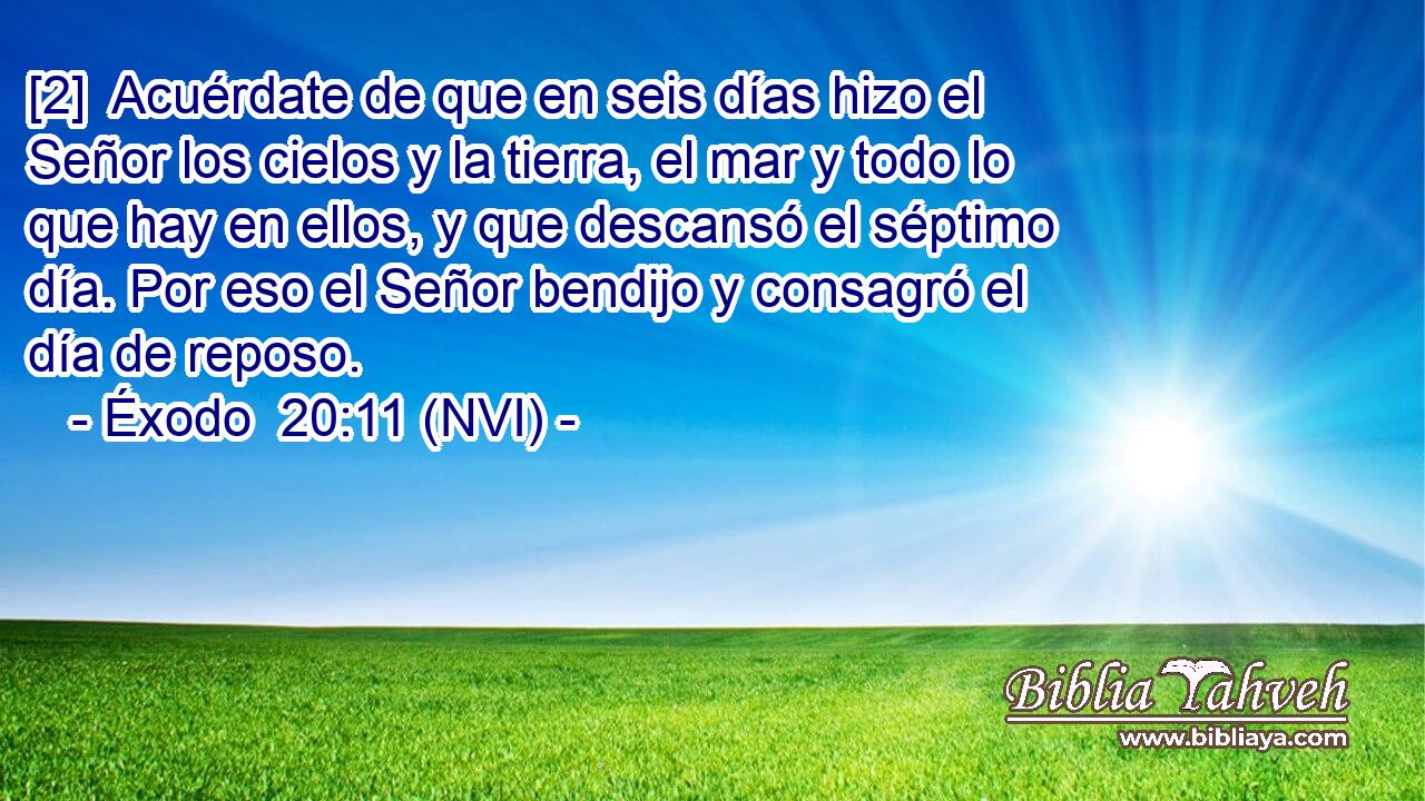  [2]  Acuérdate de que en seis días hizo el Señor los cielos y la tierra, el mar y todo lo que hay en ellos, y que descansó el séptimo día. Por eso el Señor bendijo y consagró el día de reposo. 