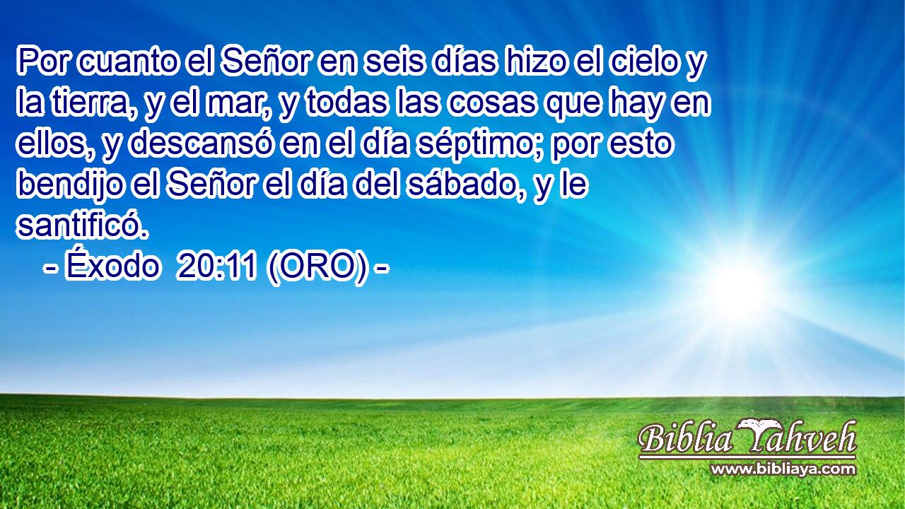  Por cuanto el Señor en seis días hizo el cielo y la tierra, y el mar, y todas las cosas que hay en ellos, y descansó en el día séptimo; por esto bendijo el Señor el día del sábado, y le santificó. 