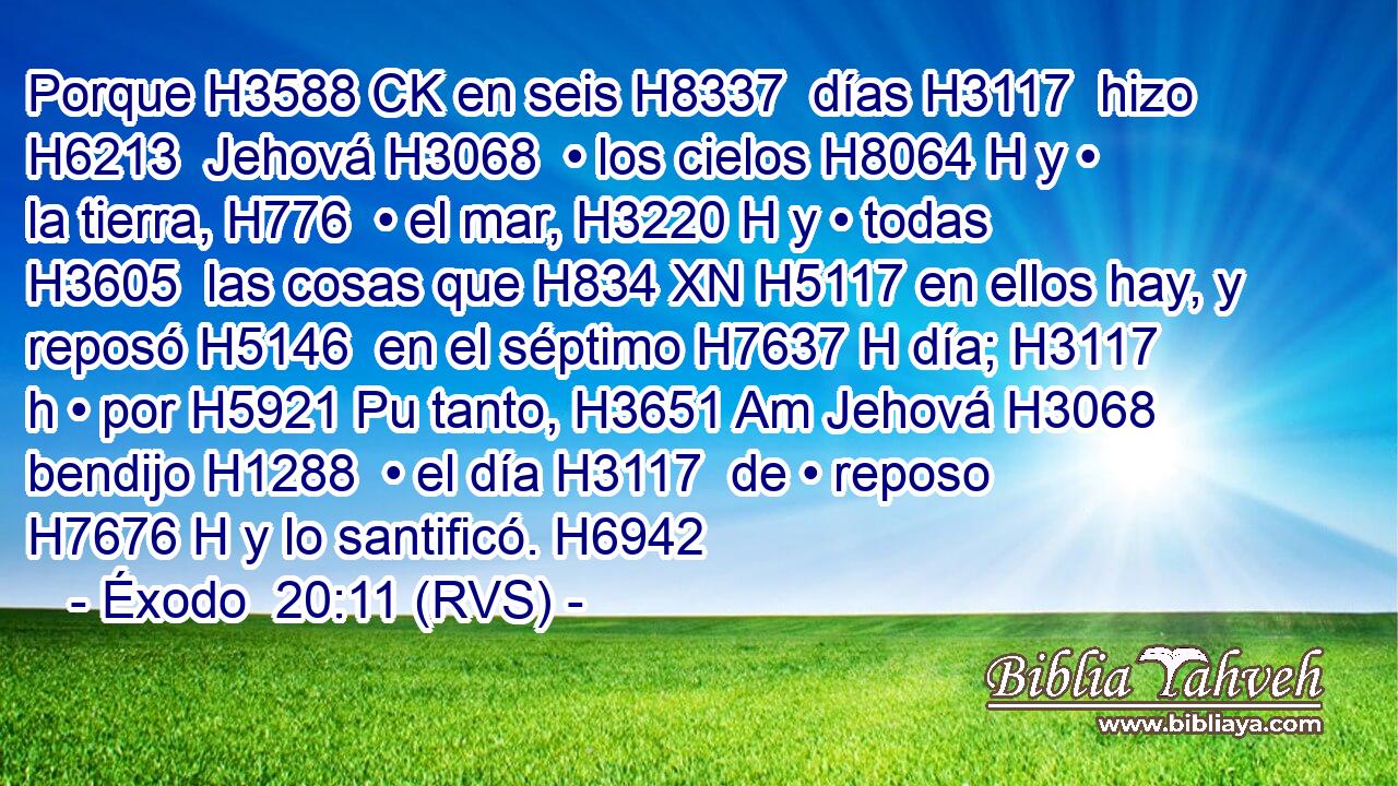 Porque H3588 CK en seis H8337  días H3117  hizo H6213  Jehová H3068  • los cielos H8064 H y • la tierra, H776  • el mar, H3220 H y • todas H3605  las cosas que H834 XN H5117 en ellos hay, y reposó H5146  en el séptimo H7637 H día; H3117 h • por H5921 Pu tanto, H3651 Am Jehová H3068  bendijo H1288  • el día H3117  de • reposo H7676 H y lo santificó. H6942  