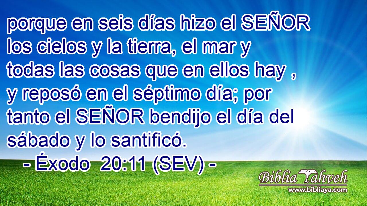 porque en seis días hizo el SEÑOR los cielos y la tierra, el mar y todas las cosas que en ellos hay , y reposó en el séptimo día; por tanto el SEÑOR bendijo el día del sábado y lo santificó.
