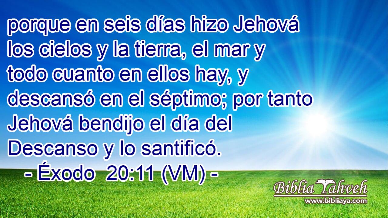  porque en seis días hizo Jehová los cielos y la tierra, el mar y todo cuanto en ellos hay, y descansó en el séptimo; por tanto Jehová bendijo el día del Descanso y lo santificó. 