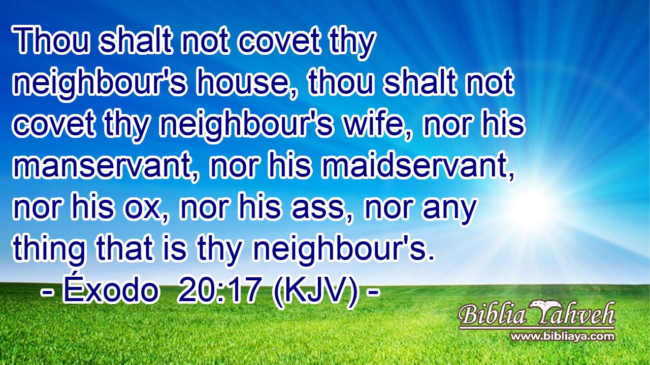 Thou shalt not covet thy neighbour's house, thou shalt not covet thy neighbour's wife, nor his manservant, nor his maidservant, nor his ox, nor his ass, nor any thing that is thy neighbour's.