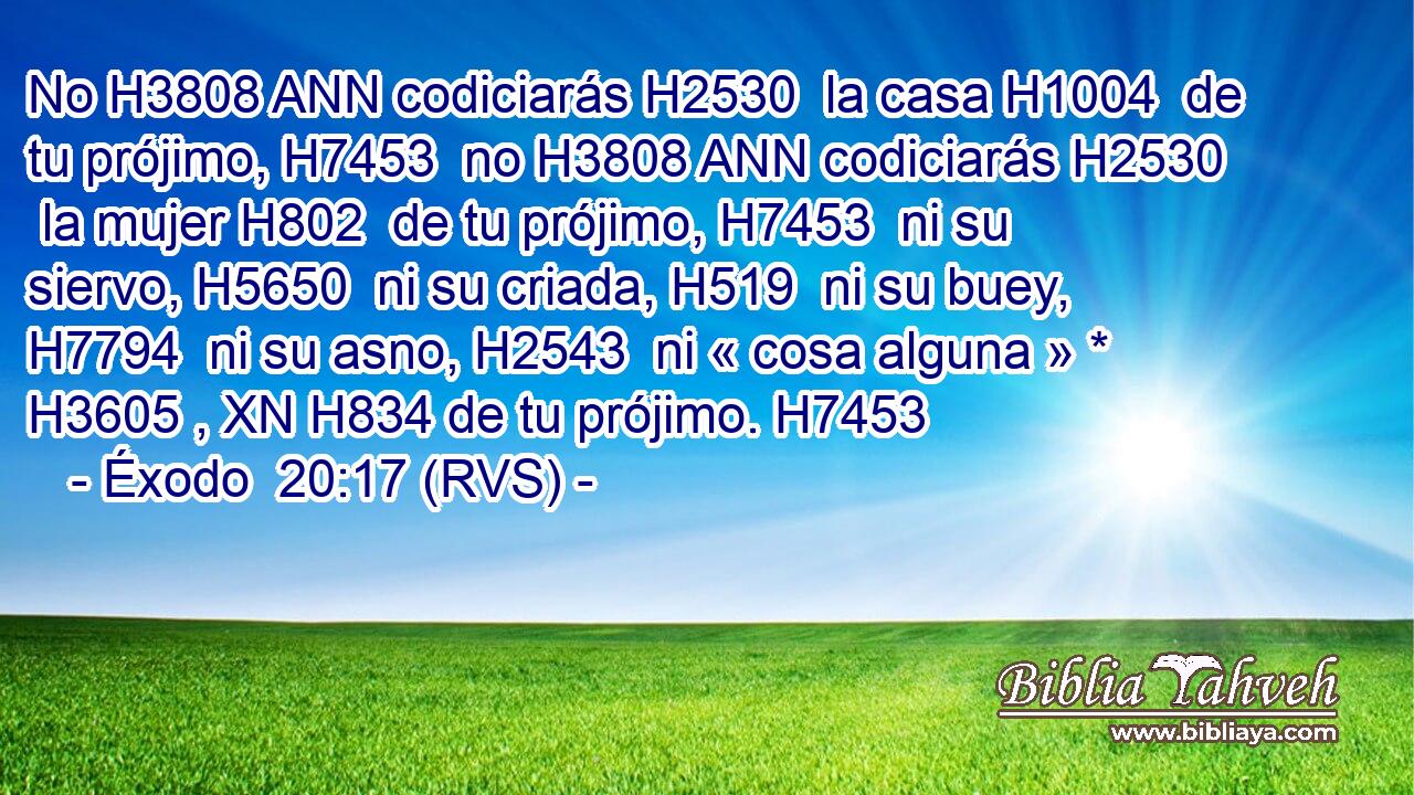 No H3808 ANN codiciarás H2530  la casa H1004  de tu prójimo, H7453  no H3808 ANN codiciarás H2530  la mujer H802  de tu prójimo, H7453  ni su siervo, H5650  ni su criada, H519  ni su buey, H7794  ni su asno, H2543  ni « cosa alguna » * H3605 , XN H834 de tu prójimo. H7453  