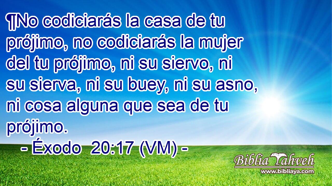  ¶No codiciarás la casa de tu prójimo, no codiciarás la mujer del tu prójimo, ni su siervo, ni su sierva, ni su buey, ni su asno, ni cosa alguna que sea de tu prójimo. 