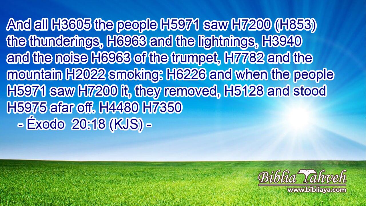And all H3605 the people H5971 saw H7200 (H853) the thunderings, H6963 and the lightnings, H3940 and the noise H6963 of the trumpet, H7782 and the mountain H2022 smoking: H6226 and when the people H5971 saw H7200 it, they removed, H5128 and stood H5975 afar off. H4480 H7350