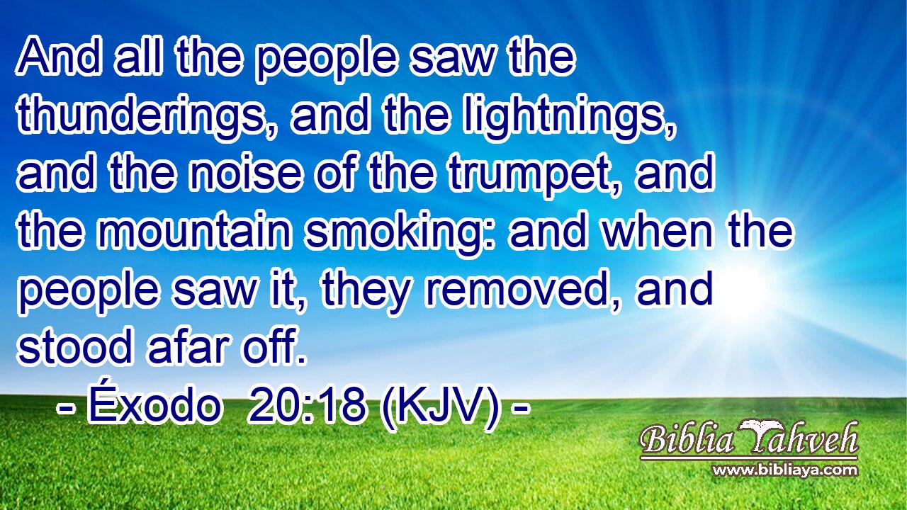 And all the people saw the thunderings, and the lightnings, and the noise of the trumpet, and the mountain smoking: and when the people saw it, they removed, and stood afar off.