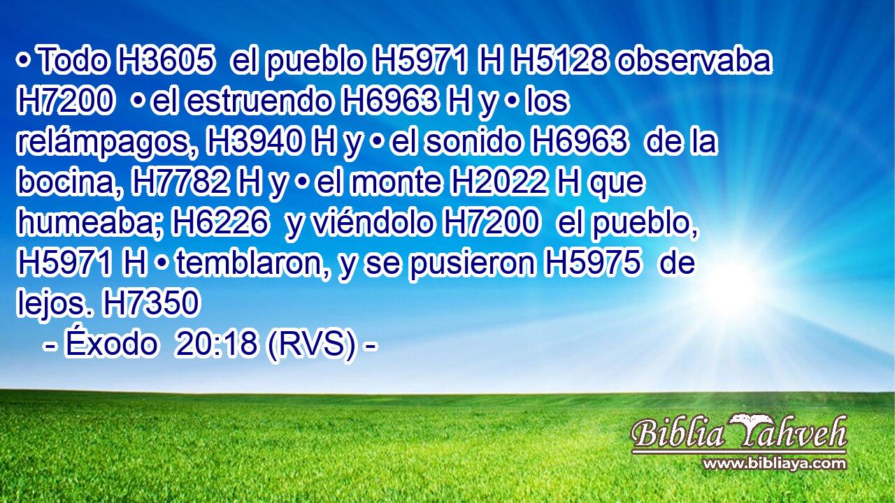• Todo H3605  el pueblo H5971 H H5128 observaba H7200  • el estruendo H6963 H y • los relámpagos, H3940 H y • el sonido H6963  de la bocina, H7782 H y • el monte H2022 H que humeaba; H6226  y viéndolo H7200  el pueblo, H5971 H • temblaron, y se pusieron H5975  de lejos. H7350  
