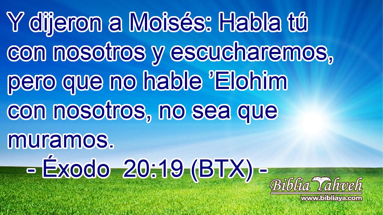 Y dijeron a Moisés: Habla tú con nosotros y escucharemos, pero que no hable ’Elohim con nosotros, no sea que muramos.