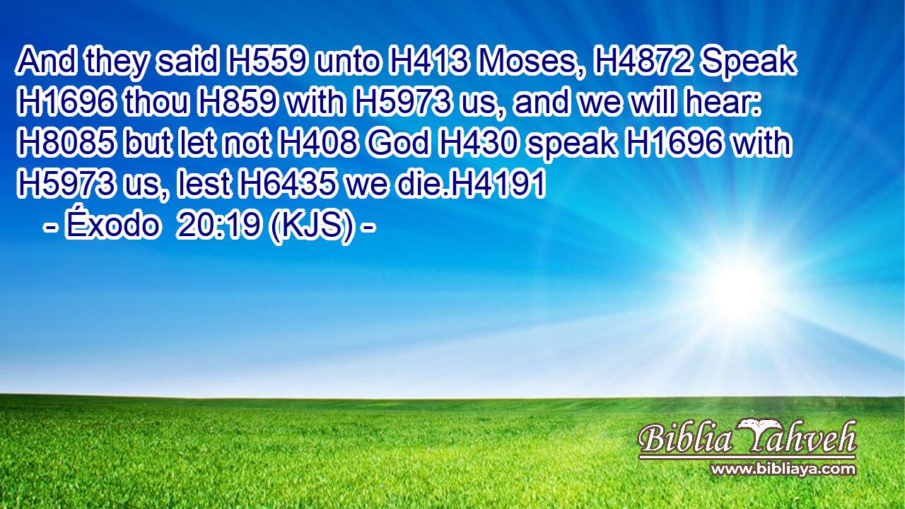 And they said H559 unto H413 Moses, H4872 Speak H1696 thou H859 with H5973 us, and we will hear: H8085 but let not H408 God H430 speak H1696 with H5973 us, lest H6435 we die.H4191