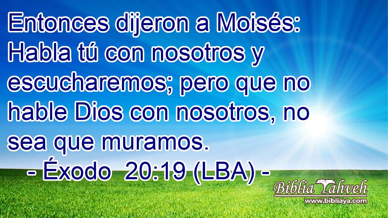 Entonces dijeron a Moisés: Habla tú con nosotros y escucharemos; pero que no hable Dios con nosotros, no sea que muramos.