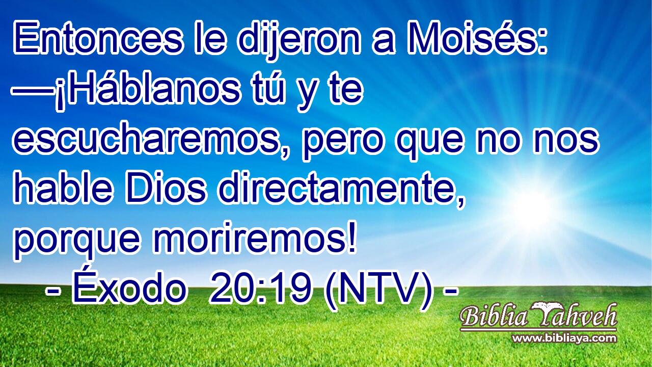 Entonces le dijeron a Moisés: —¡Háblanos tú y te escucharemos, pero que no nos hable Dios directamente, porque moriremos!