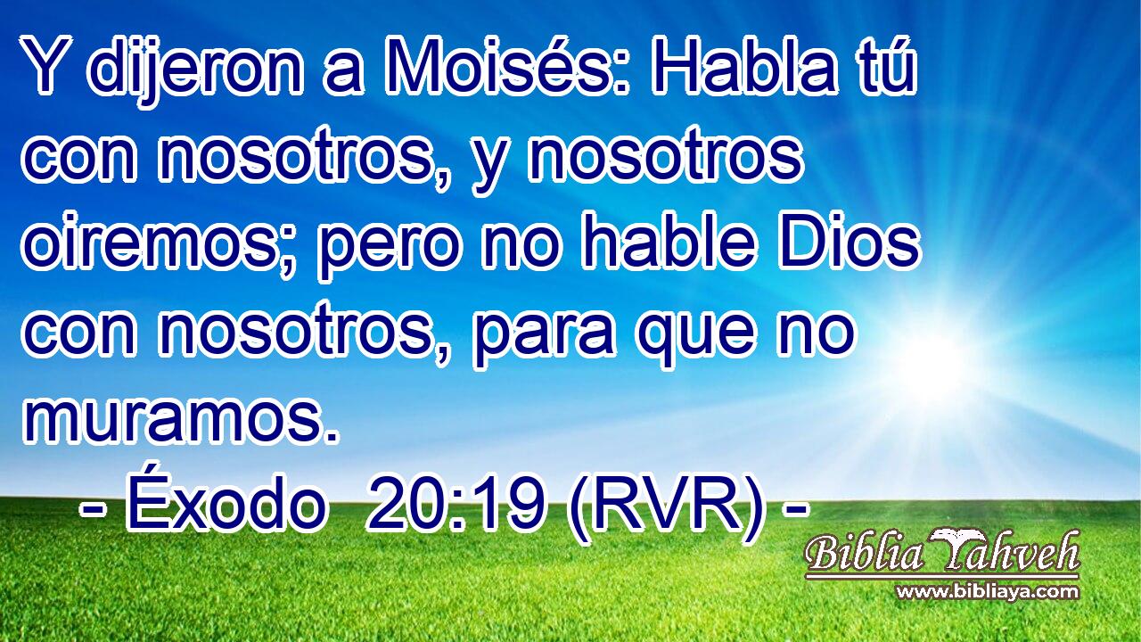 Y dijeron a Moisés: Habla tú con nosotros, y nosotros oiremos; pero no hable Dios con nosotros, para que no muramos.