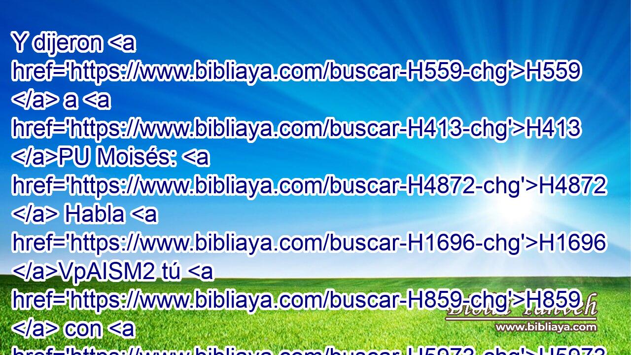 Y dijeron H559  a H413 PU Moisés: H4872  Habla H1696 VpAISM2 tú H859  con H5973 Pw nosotros, H587  y nosotros oiremos; H8085  pero no H408 AND hable H1696  Dios H430  con H5973 Pw nosotros, H587  para que no H6435 CX H4191 muramos. H4962  