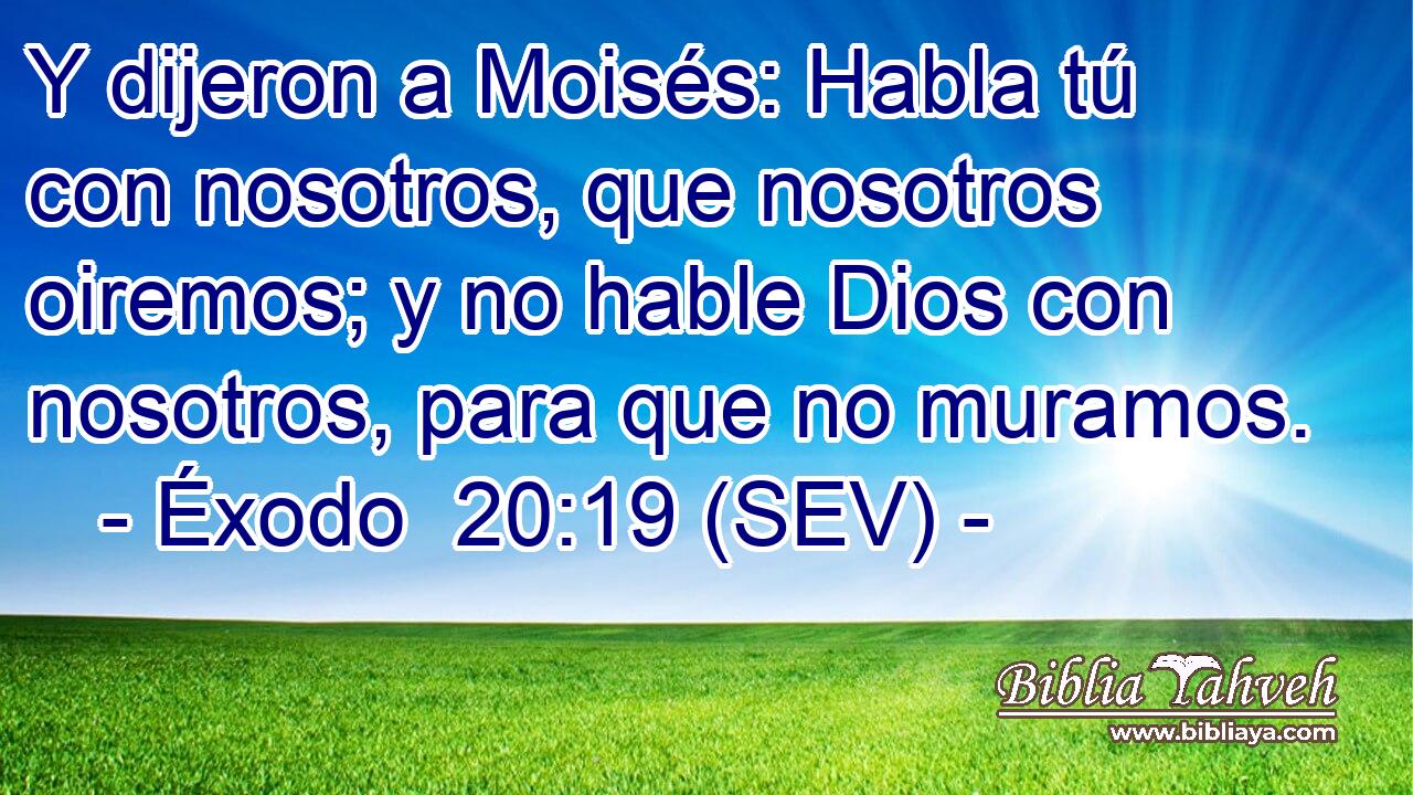 Y dijeron a Moisés: Habla tú con nosotros, que nosotros oiremos; y no hable Dios con nosotros, para que no muramos.
