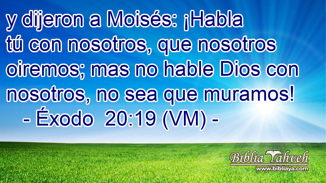  y dijeron a Moisés: ¡Habla tú con nosotros, que nosotros oiremos; mas no hable Dios con nosotros, no sea que muramos! 
