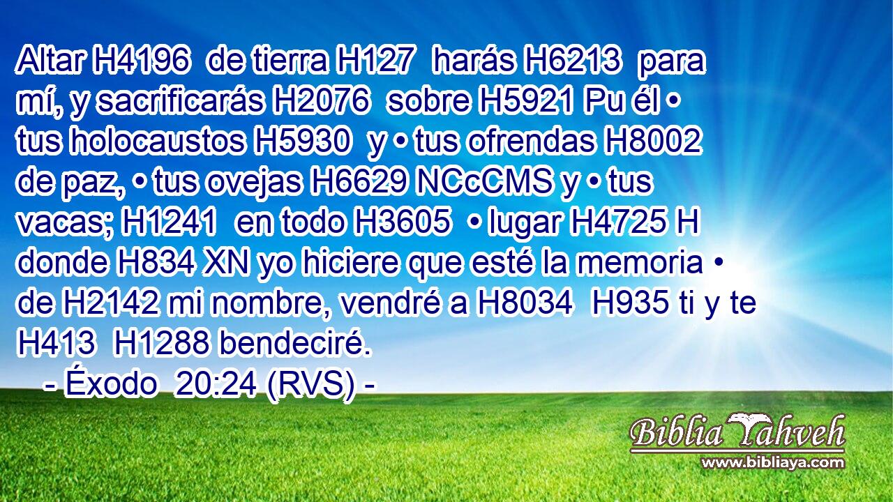 Altar H4196  de tierra H127  harás H6213  para mí, y sacrificarás H2076  sobre H5921 Pu él • tus holocaustos H5930  y • tus ofrendas H8002  de paz, • tus ovejas H6629 NCcCMS y • tus vacas; H1241  en todo H3605  • lugar H4725 H donde H834 XN yo hiciere que esté la memoria • de H2142 mi nombre, vendré a H8034  H935 ti y te H413  H1288 bendeciré. 