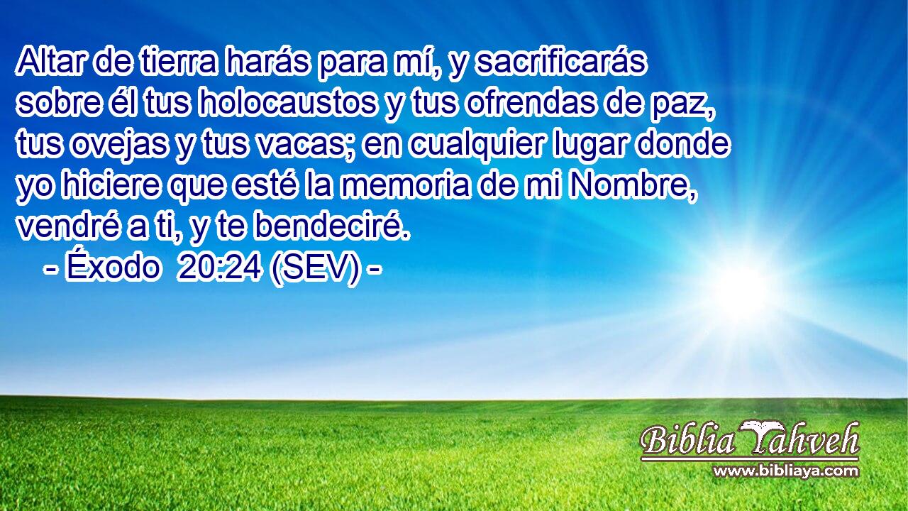 Altar de tierra harás para mí, y sacrificarás sobre él tus holocaustos y tus ofrendas de paz, tus ovejas y tus vacas; en cualquier lugar donde yo hiciere que esté la memoria de mi Nombre, vendré a ti, y te bendeciré.