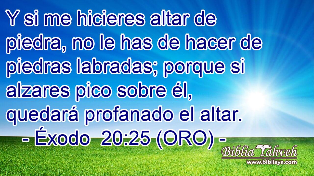  Y si me hicieres altar de piedra, no le has de hacer de piedras labradas; porque si alzares pico sobre él, quedará profanado el altar. 
