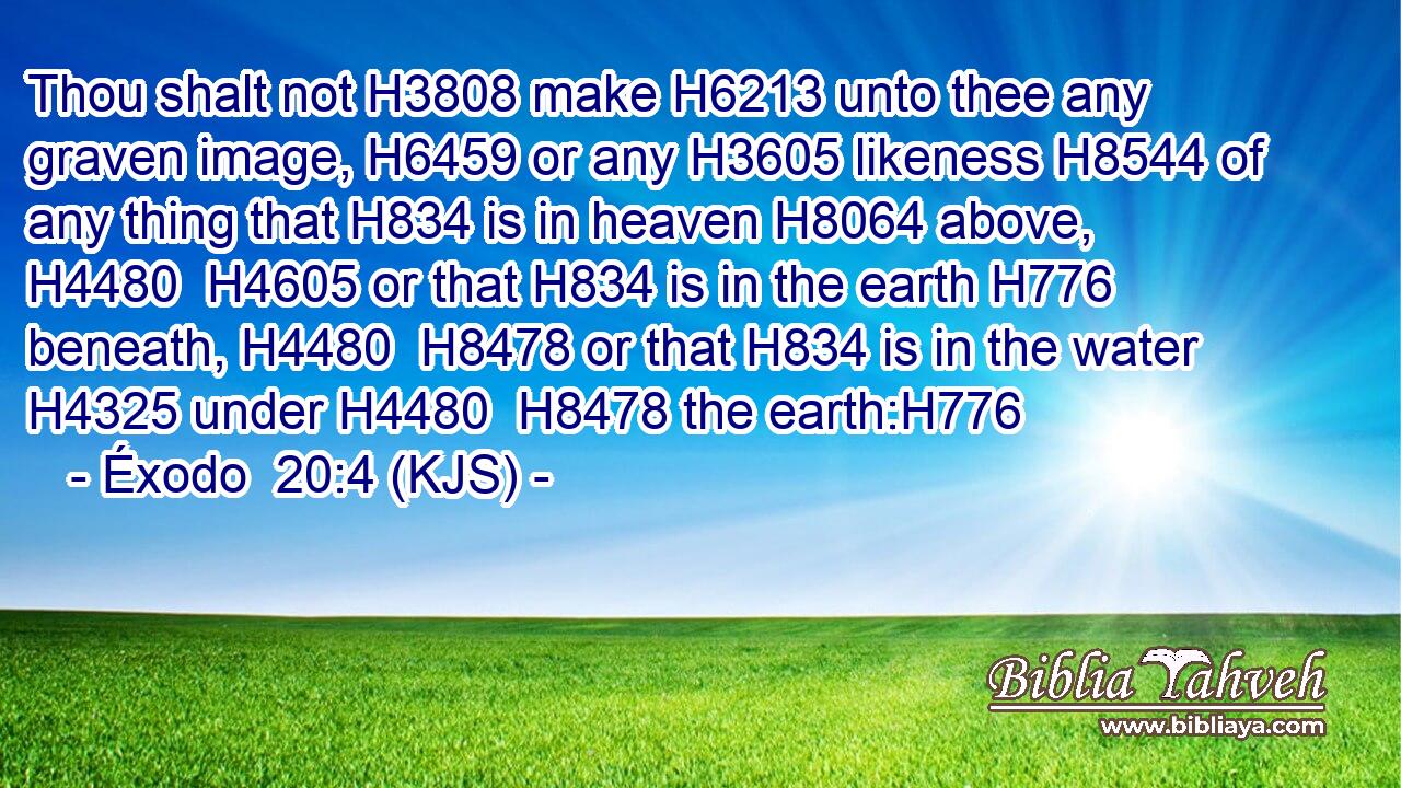 Thou shalt not H3808 make H6213 unto thee any graven image, H6459 or any H3605 likeness H8544 of any thing that H834 is in heaven H8064 above, H4480  H4605 or that H834 is in the earth H776 beneath, H4480  H8478 or that H834 is in the water H4325 under H4480  H8478 the earth:H776