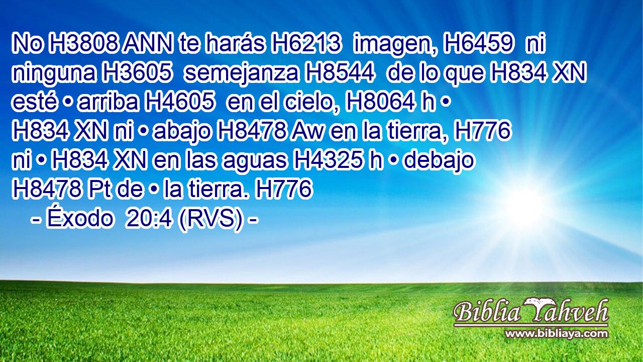 No H3808 ANN te harás H6213  imagen, H6459  ni ninguna H3605  semejanza H8544  de lo que H834 XN esté • arriba H4605  en el cielo, H8064 h • H834 XN ni • abajo H8478 Aw en la tierra, H776  ni • H834 XN en las aguas H4325 h • debajo H8478 Pt de • la tierra. H776  