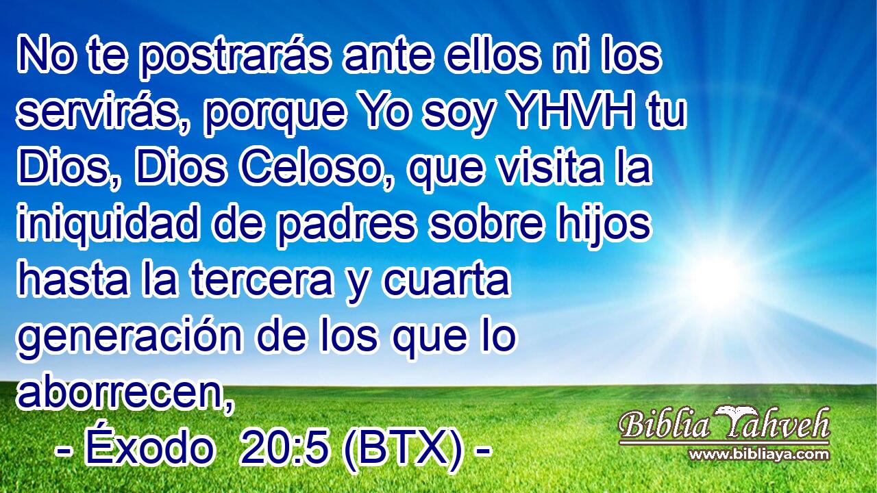 No te postrarás ante ellos ni los servirás, porque Yo soy YHVH tu Dios, Dios Celoso, que visita la iniquidad de padres sobre hijos hasta la tercera y cuarta generación de los que lo aborrecen,